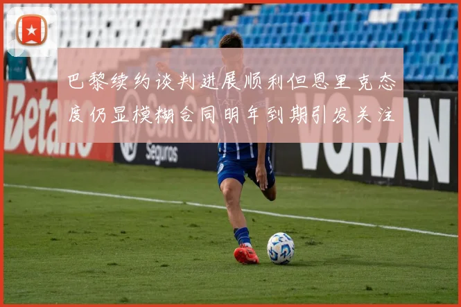 巴黎续约谈判进展顺利但恩里克态度仍显模糊合同明年到期引发关注