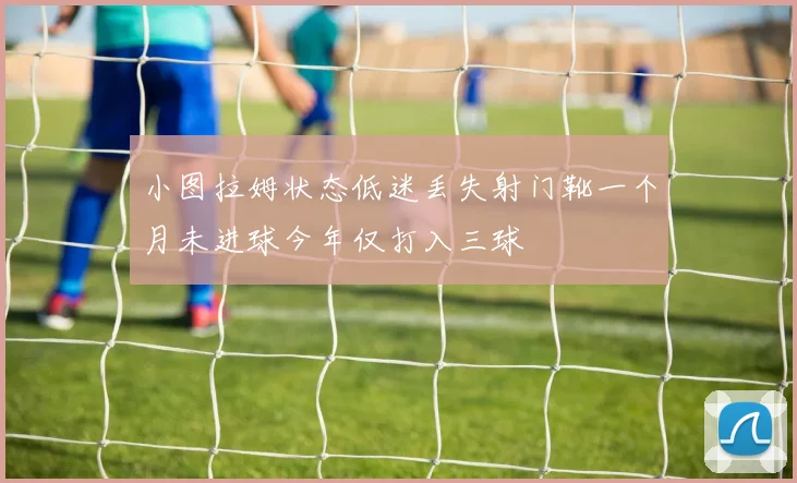 小图拉姆状态低迷丢失射门靴一个月未进球今年仅打入三球