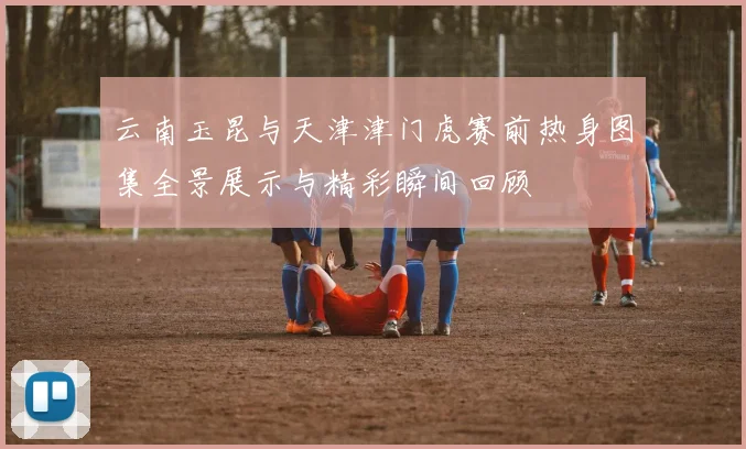 云南玉昆与天津津门虎赛前热身图集全景展示与精彩瞬间回顾