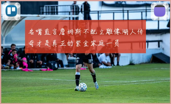 名嘴直言詹姆斯不配立雕像湖人传奇才是真正的紫金家庭一员