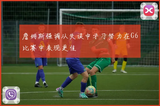 詹姆斯强调从失误中学习努力在G6比赛中表现更佳