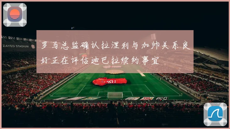 罗马总监确认拉涅利与加帅关系良好正在评估迪巴拉续约事宜
