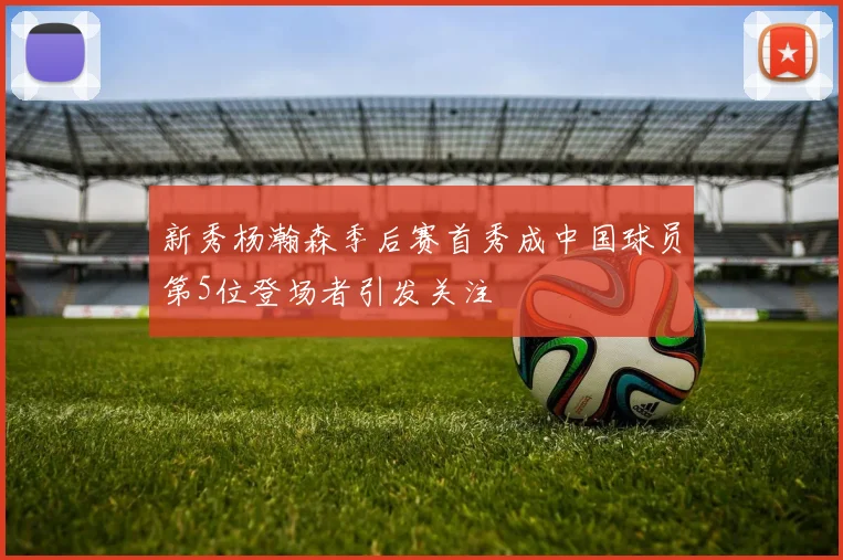新秀杨瀚森季后赛首秀成中国球员第5位登场者引发关注